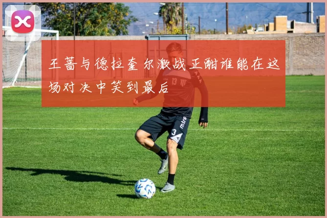 王蔷与德拉奎尔激战正酣谁能在这场对决中笑到最后