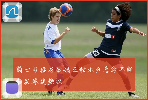 骑士与猛龙激战正酣比分悬念不断引发球迷热议