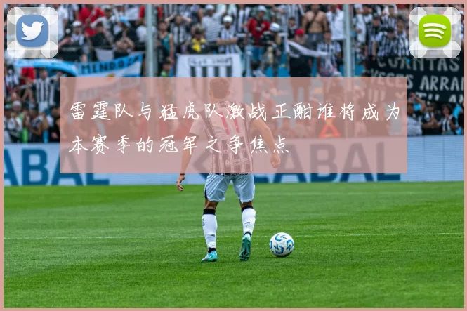 雷霆队与猛虎队激战正酣谁将成为本赛季的冠军之争焦点