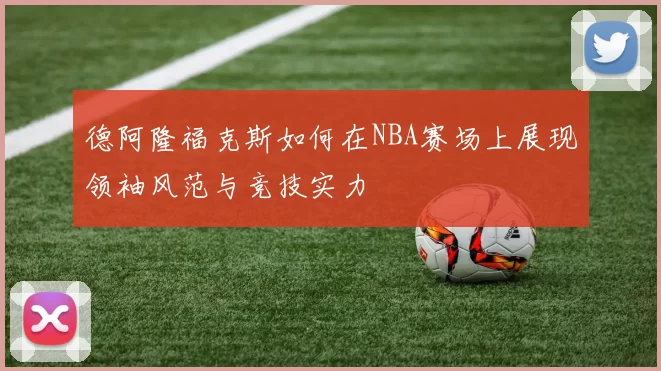 德阿隆福克斯如何在NBA赛场上展现领袖风范与竞技实力