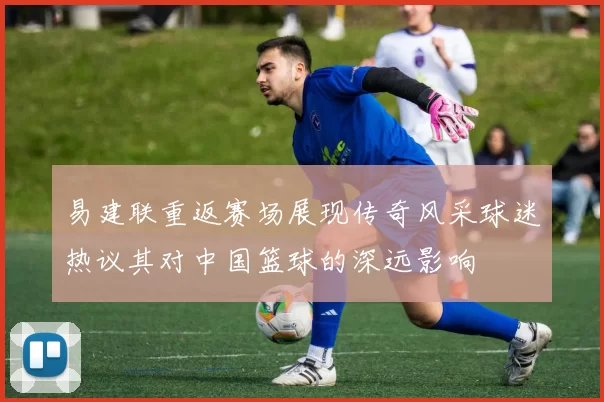 易建联重返赛场展现传奇风采球迷热议其对中国篮球的深远影响