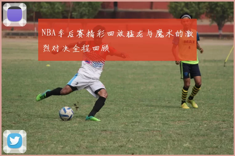 NBA季后赛精彩回放猛龙与魔术的激烈对决全程回顾