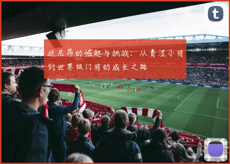 迈尼昂的崛起与挑战：从青涩小将到世界级门将的成长之路