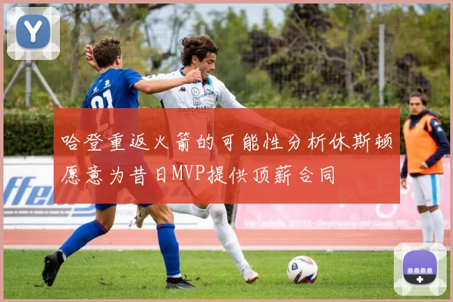 哈登重返火箭的可能性分析休斯顿愿意为昔日MVP提供顶薪合同