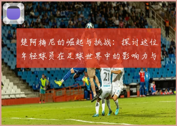 楚阿梅尼的崛起与挑战：探讨这位年轻球员在足球世界中的影响力与未来潜力