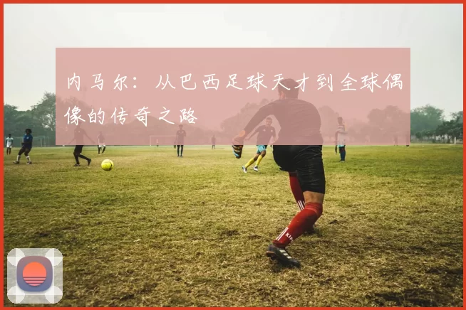 内马尔：从巴西足球天才到全球偶像的传奇之路