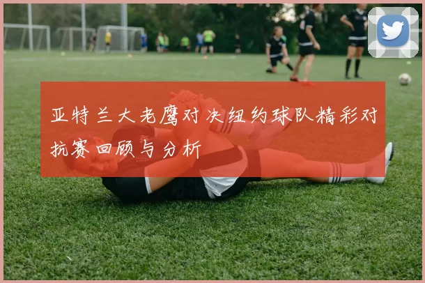 亚特兰大老鹰对决纽约球队精彩对抗赛回顾与分析