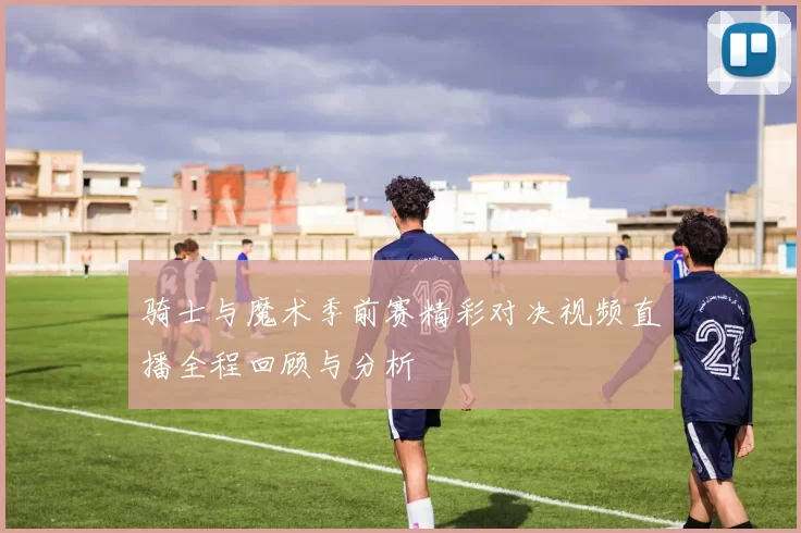 骑士与魔术季前赛精彩对决视频直播全程回顾与分析