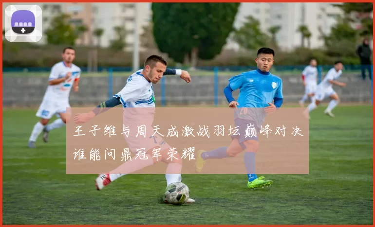 王子维与周天成激战羽坛巅峰对决谁能问鼎冠军荣耀